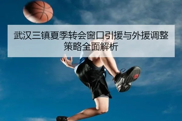 武汉三镇夏季转会窗口引援与外援调整策略全面解析